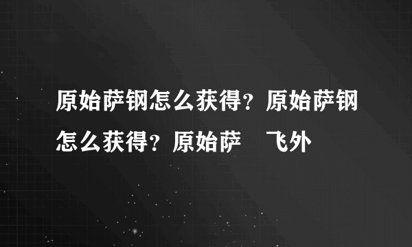 原始萨钢怎么获得？原始萨钢怎么获得？原始萨–飞外