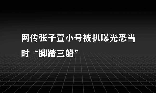 网传张子萱小号被扒曝光恐当时“脚踏三船”