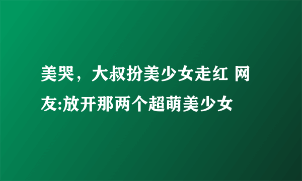 美哭，大叔扮美少女走红 网友:放开那两个超萌美少女