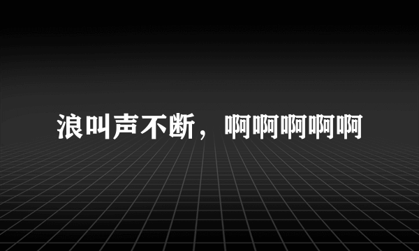 浪叫声不断，啊啊啊啊啊