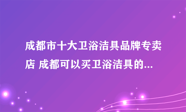 成都市十大卫浴洁具品牌专卖店 成都可以买卫浴洁具的实体网点推荐 成都卫浴洁具市场在哪