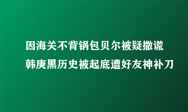 因海关不背锅包贝尔被疑撒谎韩庚黑历史被起底遭好友神补刀