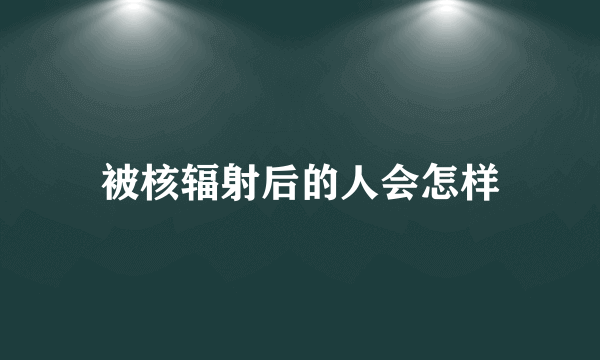 被核辐射后的人会怎样