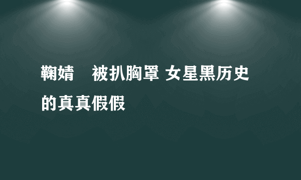 鞠婧祎被扒胸罩 女星黑历史的真真假假