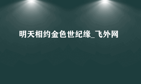 明天相约金色世纪缘_飞外网