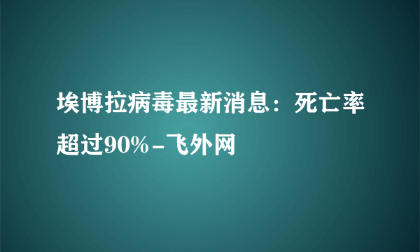 埃博拉病毒最新消息：死亡率超过90%-飞外网