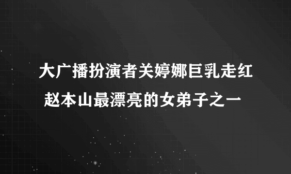 大广播扮演者关婷娜巨乳走红 赵本山最漂亮的女弟子之一