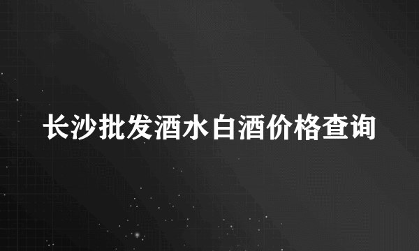 长沙批发酒水白酒价格查询