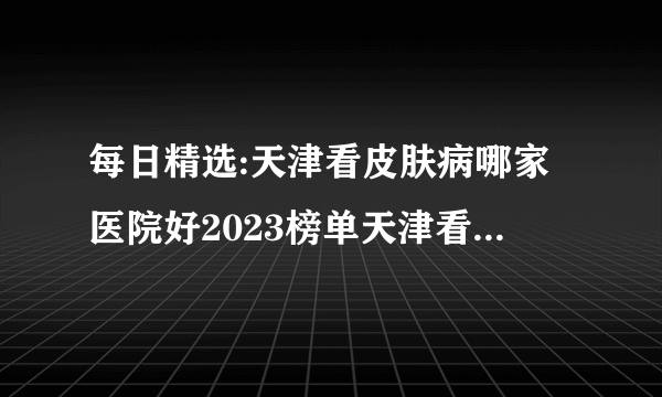 每日精选:天津看皮肤病哪家医院好2023榜单天津看皮肤病哪里比较正规