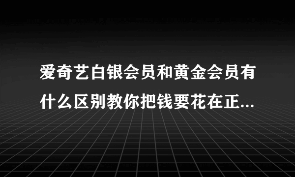 爱奇艺白银会员和黄金会员有什么区别教你把钱要花在正确的地方