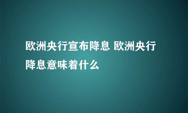 欧洲央行宣布降息 欧洲央行降息意味着什么