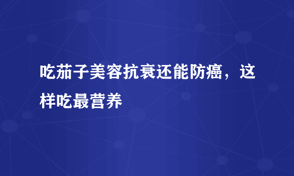 吃茄子美容抗衰还能防癌，这样吃最营养