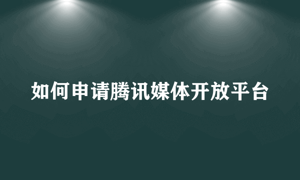 如何申请腾讯媒体开放平台