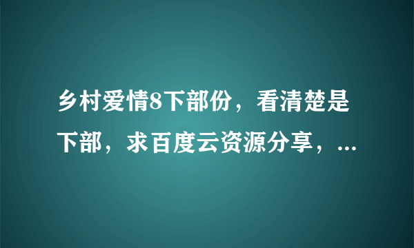 乡村爱情8下部份，看清楚是下部，求百度云资源分享，高清，直接发链接，我给最佳，谢谢各位