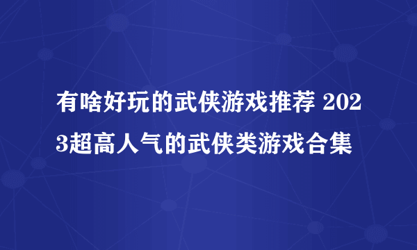 有啥好玩的武侠游戏推荐 2023超高人气的武侠类游戏合集