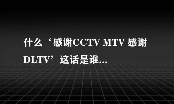 什么‘感谢CCTV MTV 感谢DLTV’这话是谁说的啊？