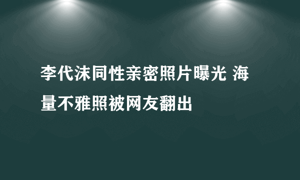 李代沫同性亲密照片曝光 海量不雅照被网友翻出