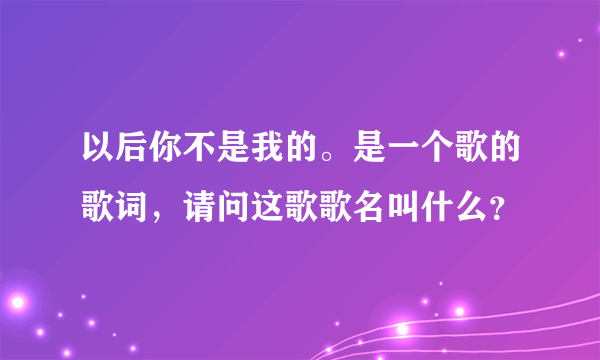 以后你不是我的。是一个歌的歌词，请问这歌歌名叫什么？