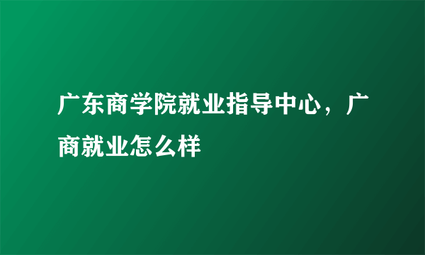 广东商学院就业指导中心，广商就业怎么样