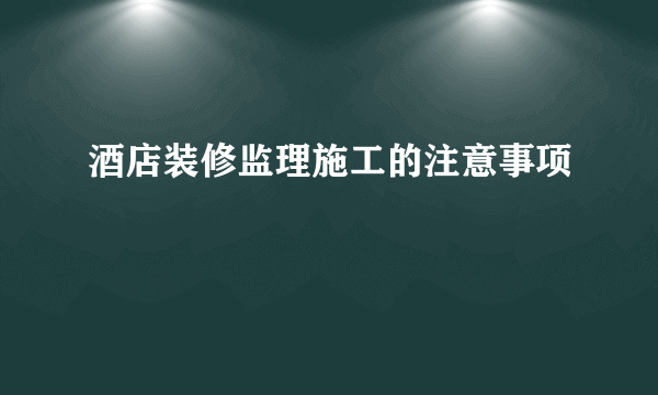 酒店装修监理施工的注意事项