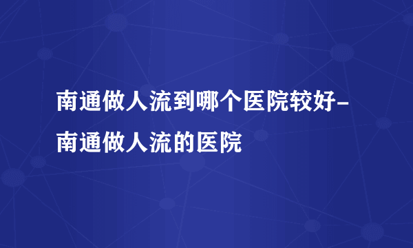 南通做人流到哪个医院较好-南通做人流的医院