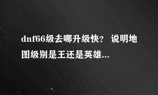 dnf66级去哪升级快？ 说明地图级别是王还是英雄 我估计今天就67了以后上哪升级快？