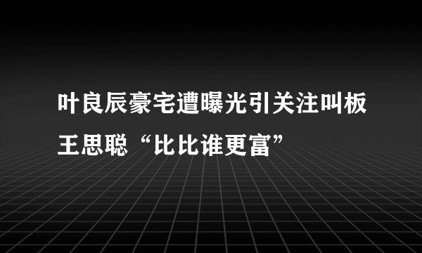 叶良辰豪宅遭曝光引关注叫板王思聪“比比谁更富”