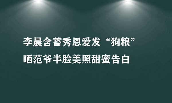 李晨含蓄秀恩爱发“狗粮” 晒范爷半脸美照甜蜜告白