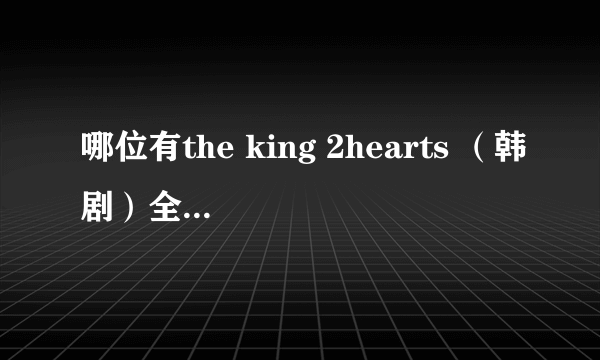 哪位有the king 2hearts （韩剧）全集呀？或着下载地址？在网上找遍了都没有，能不能回复给我一下，谢谢~