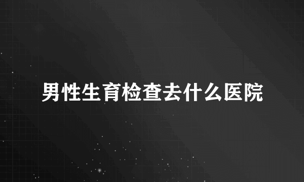 男性生育检查去什么医院