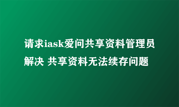 请求iask爱问共享资料管理员解决 共享资料无法续存问题