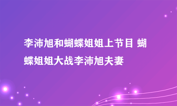 李沛旭和蝴蝶姐姐上节目 蝴蝶姐姐大战李沛旭夫妻