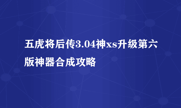 五虎将后传3.04神xs升级第六版神器合成攻略