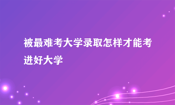 被最难考大学录取怎样才能考进好大学