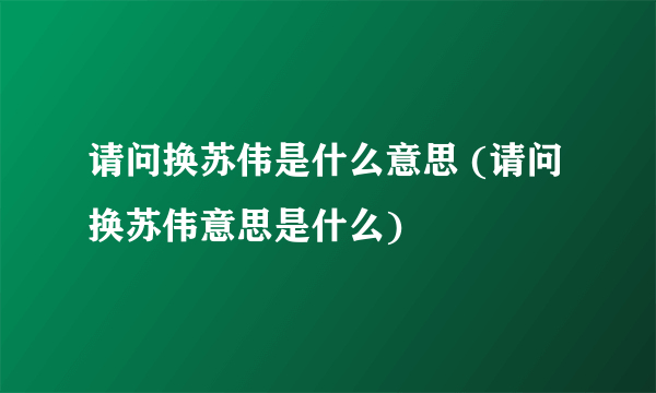 请问换苏伟是什么意思 (请问换苏伟意思是什么)