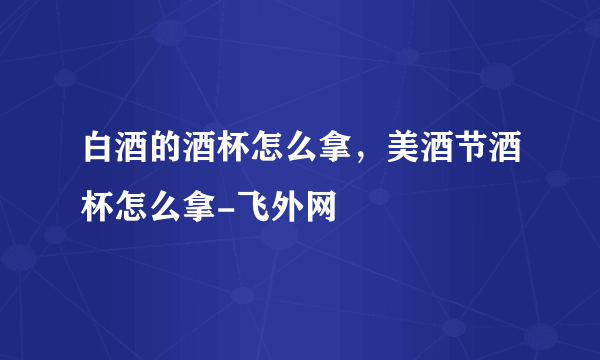 白酒的酒杯怎么拿，美酒节酒杯怎么拿-飞外网