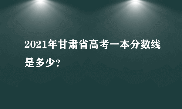 2021年甘肃省高考一本分数线是多少？