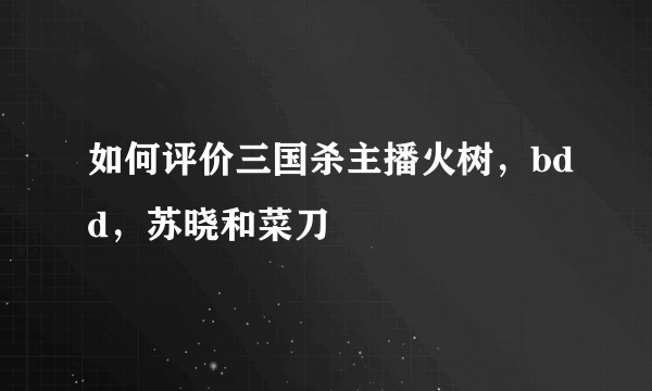 如何评价三国杀主播火树，bdd，苏晓和菜刀