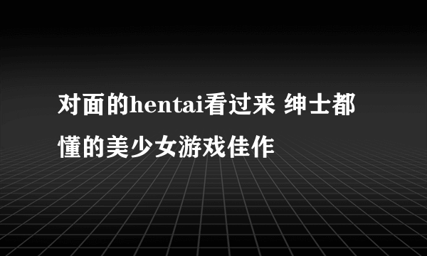 对面的hentai看过来 绅士都懂的美少女游戏佳作