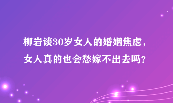 柳岩谈30岁女人的婚姻焦虑，女人真的也会愁嫁不出去吗？