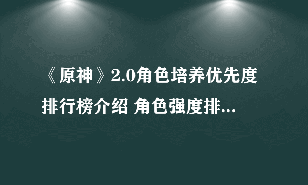 《原神》2.0角色培养优先度排行榜介绍 角色强度排行最新2.0哪个好