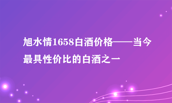 旭水情1658白酒价格——当今最具性价比的白酒之一