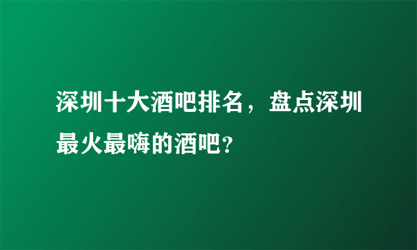 深圳十大酒吧排名，盘点深圳最火最嗨的酒吧？