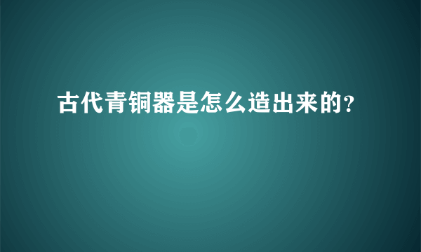 古代青铜器是怎么造出来的？