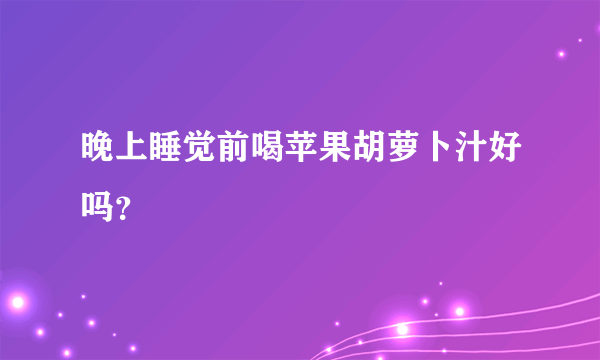 晚上睡觉前喝苹果胡萝卜汁好吗？