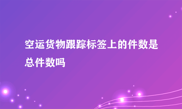 空运货物跟踪标签上的件数是总件数吗