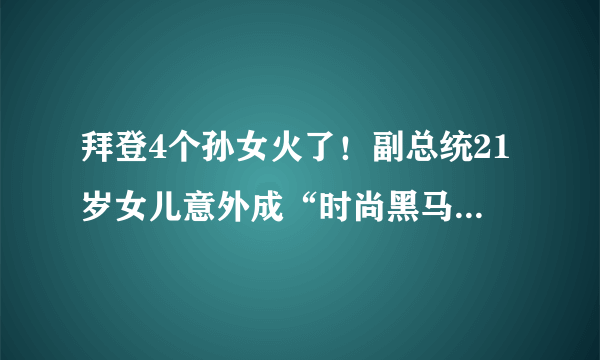 拜登4个孙女火了！副总统21岁女儿意外成“时尚黑马”，太个性