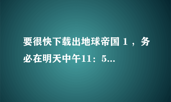 要很快下载出地球帝国 1 ，务必在明天中午11：59之前回答，拜托！！！