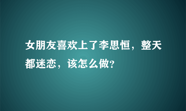 女朋友喜欢上了李思恒，整天都迷恋，该怎么做？