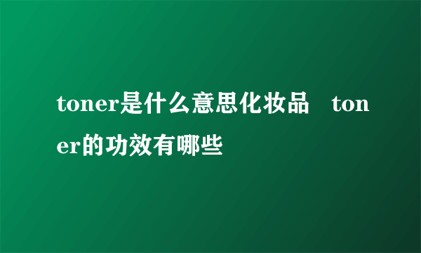 toner是什么意思化妆品   toner的功效有哪些